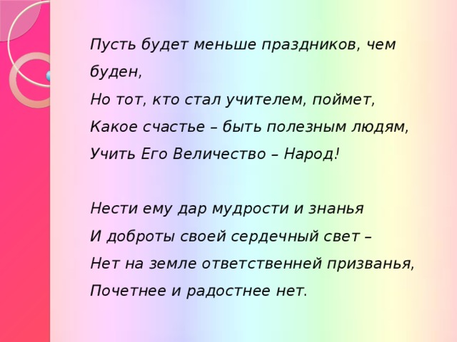 Пусть будет меньше праздников, чем буден,  Но тот, кто стал учителем, поймет,  Какое счастье – быть полезным людям,  Учить Его Величество – Народ!  Нести ему дар мудрости и знанья  И доброты своей сердечный свет –  Нет на земле ответственней призванья,  Почетнее и радостнее нет.  
