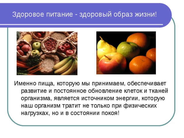 Здоровое питание - здоровый образ жизни! Именно пища, которую мы принимаем, обеспечивает развитие и постоянное обновление клеток и тканей организма, является источником энергии, которую наш организм тратит не только при физических нагрузках, но и в состоянии покоя! 