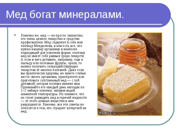 Мед богат минералами. Конечно же, мед — не просто лакомство, это очень ценное лекарство и средство профилактики. Мед содержит в себе всю таблицу Менделеева, в нем есть все, что нужно нашему организму в наиболее подходящей для усвоения форме, поэтому мед не имеет себе равных среди лекарств. А если в него добавить, например, еще и пыльцу или полезные фрукты, орехи, то можно получить сильнодействующие лекарства от многих болезней. Даже если вы практически здоровы, но знаете слабые места своего организма, приобретите или приготовьте собственный мед — с той добавкой, которая полезна именно вам. Принимайте его каждый день натощак по 1–2 чайные ложечки, запивая водой комнатной температуры. Но помните, что не стоит разводить мед в горячей жидкости — от этого ценные вещества в нем разрушаются. Конечно, все эти советы не относятся к тем, кто страдает аллергией на мед . 