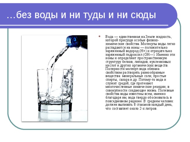 … без воды и ни туды и ни сюды Вода — единственная на Земле жидкость, которой присущи особые физико-химические свойства. Молекулы воды легко распадаются на ионы — положительно заряженный водород (Н+) и отрицательно заряженный гидроксил (ОН—). Именно эти ионы и определяют пространственную структуру белков, липидов, нуклеиновых кислот и других органических веществ. Полярности молекул вода обязана свойством растворять разнообразные вещества: минеральные соли, простые спирты, сахара и др. Потому-то вода и служит средой, где протекают многочисленные химические реакции, в совокупности создающие жизнь. Полезные свойства воды известны всем, именно благодаря им, вода твердо обосновалась в повседневном рационе. В среднем человек должен выпивать 8 стаканов каждый день, что составляет около 2-х литров.  