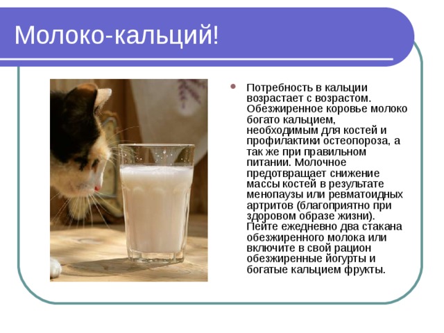 Молоко-кальций! Потребность в кальции возрастает с возрастом. Обезжиренное коровье молоко богато кальцием, необходимым для костей и профилактики остеопороза, а так же при правильном питании. Молочное предотвращает снижение массы костей в результате менопаузы или ревматоидных артритов (благоприятно при здоровом образе жизни). Пейте ежедневно два стакана обезжиренного молока или включите в свой рацион обезжиренные йогурты и богатые кальцием фрукты. 