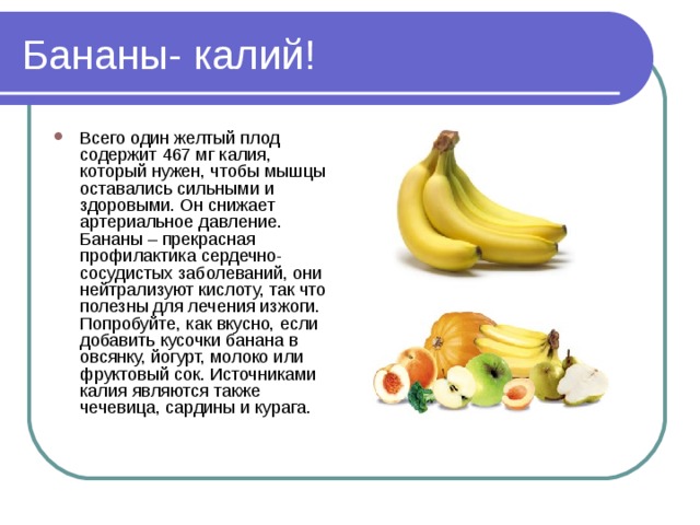 Бананы- калий! Всего один желтый плод содержит 467 мг калия, который нужен, чтобы мышцы оставались сильными и здоровыми. Он снижает артериальное давление. Бананы – прекрасная профилактика сердечно-сосудистых заболеваний, они нейтрализуют кислоту, так что полезны для лечения изжоги. Попробуйте, как вкусно, если добавить кусочки банана в овсянку, йогурт, молоко или фруктовый сок. Источниками калия являются также чечевица, сардины и курага. 