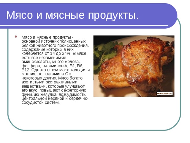 Мясо и мясные продукты. Мясо и мясные продукты - основной источник полноценных белков животного происхождения, содержание которых в них колеблется от 14 до 24%. В мясе есть все незаменимые аминокислоты, много железа, фосфора, витаминов А, В1, В6, В12. Однако в нем мало кальция и магния, нет витамина С и некоторых других. Мясо богато азотистыми экстрактивными веществами, которые улучшают его вкус, повышают секреторную функцию желудка, возбудимость центральной нервной и сердечно-сосудистой систем. 