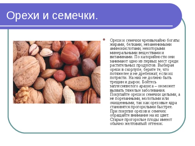 Орехи и семечки. Орехи и семечки чрезвычайно богаты жирами, белками, незаменимыми аминокислотами, некоторыми минеральными веществами и витаминами. По калорийности они занимают одно из первых мест среди растительных продуктов. Выбирая орехи в скорлупе, берите те, что потяжелее и не дребезжат, если их потрясти. На них не должно быть трещин и дырок. Бойтесь заплесневелого арахиса – он может вызвать тяжелые заболевания. Покупайте орехи и семечки целыми, а не порезанными, молотыми или очищенными, так как ореховые ядра становятся прогорклыми быстрее. При покупке орехов и семечек обращайте внимание на их цвет. Старые прогорклые плоды имеют обычно желтоватый оттенок. 