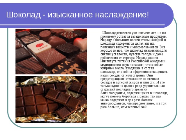 Шоколад - изысканное наслаждение!    Шоколад известен уже пятьсот лет, но по-прежнему остается загадочным продуктом. Наряду с большим количеством калорий в шоколаде содержится целая аптека полезных веществ и микроэлементов. Все хорошо знают, что шоколад незаменим для снятия усталости, чувства голода и даже избавления от стресса. Исследования Института питания Российской Академии медицинских наук показали, что особые эфирные масла, входящие в состав шоколада, способны эффективно защищать наши сосуды от холестерина. Они предотвращают отложение на стенках сосудов и артерий жиров и извести. И это только одно из целого ряда удивительных открытий последнего времени.  Антиоксиданты, содержащиеся в шоколаде, могут помочь бороться с раком, так как какао содержит в два раза больше антиоксидантов, чем красное вино, и в три раза больше, чем зеленый чай.   