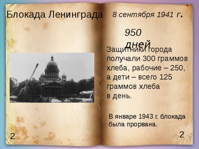 Блокада Ленинграда  8 сентября  1941  г . 950 дней Защитники города получали 300 граммов хлеба, рабочие – 250, а дети – всего 125 граммов хлеба в день. В январе 1943 г. блокада была прорвана. 2 2 