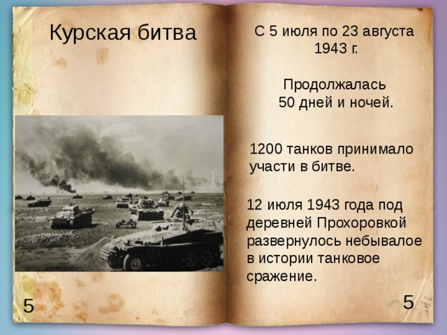Курская битва С 5 июля по 23 августа 1943 г. Продолжалась 50 дней и ночей. 1200 танков принимало участи в битве. 12 июля 1943 года под деревней Прохоровкой развернулось небывалое в истории танковое сражение. 5 5 