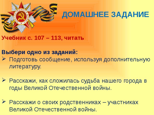 Домашнее задание Учебник с. 107 – 113, читать  Выбери одно из заданий: Подготовь сообщение, используя дополнительную литературу. Расскажи, как сложилась судьба нашего города в годы Великой Отечественной войны. Расскажи о своих родственниках – участниках Великой Отечественной войны. 