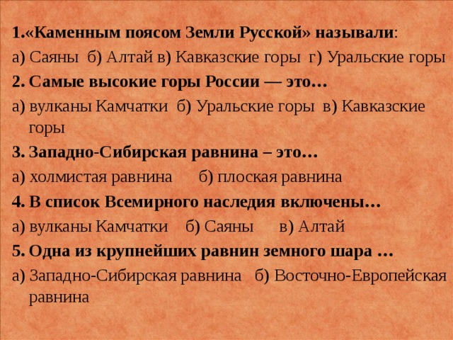 1.«Каменным поясом Земли Русской» называли : а) Саяны б) Алтай в) Кавказские горы г) Уральские горы 2. Самые высокие горы России — это… а) вулканы Камчатки б) Уральские горы в) Кавказские горы 3. Западно-Сибирская равнина – это… а) холмистая равнина б) плоская равнина 4. В список Всемирного наследия включены… а) вулканы Камчатки б) Саяны в) Алтай 5. Одна из крупнейших равнин земного шара … а) Западно-Сибирская равнина б) Восточно-Европейская равнина 