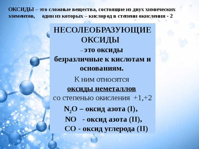 ОКСИДЫ  – это сложные вещества, состоящие из двух химических элементов, один из которых – кислород в степени окисления - 2 НЕСОЛЕОБРАЗУЮЩИЕ ОКСИДЫ   – это оксиды безразличные к кислотам и основаниям. К ним относятся  оксиды неметаллов   со степенью окисления +1,+2 N 2 O – оксид азота (I),   NO - оксид азота (II),  CO - оксид углерода (II) 