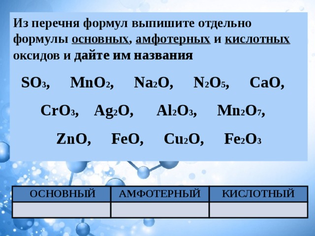 Из перечня формул выпишите отдельно формулы основных , амфотерных и кислотных оксидов и дайте им названия SO 3 , MnO 2 , Na 2 O, N 2 O 5 , CaO, CrO 3 , Ag 2 O, Al 2 O 3 , Mn 2 O 7 , ZnO, FeO, Cu 2 O, Fe 2 O 3   ОСНОВНЫЙ АМФОТЕРНЫЙ КИСЛОТНЫЙ 