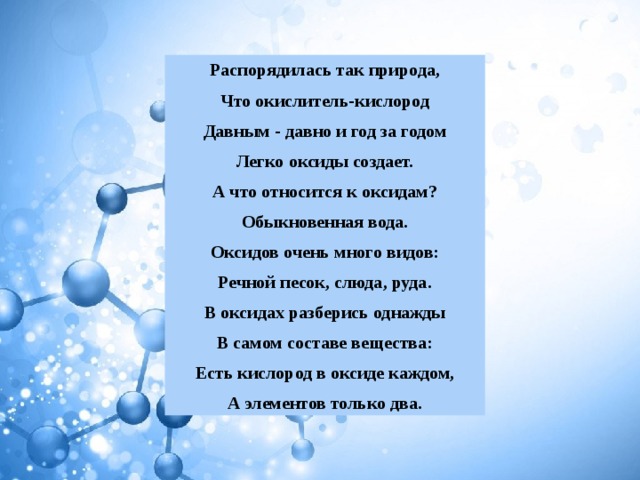 Распорядилась так природа, Что окислитель-кислород Давным - давно и год за годом Легко оксиды создает. А что относится к оксидам? Обыкновенная вода. Оксидов очень много видов: Речной песок, слюда, руда. В оксидах разберись однажды В самом составе вещества: Есть кислород в оксиде каждом, А элементов только два. 