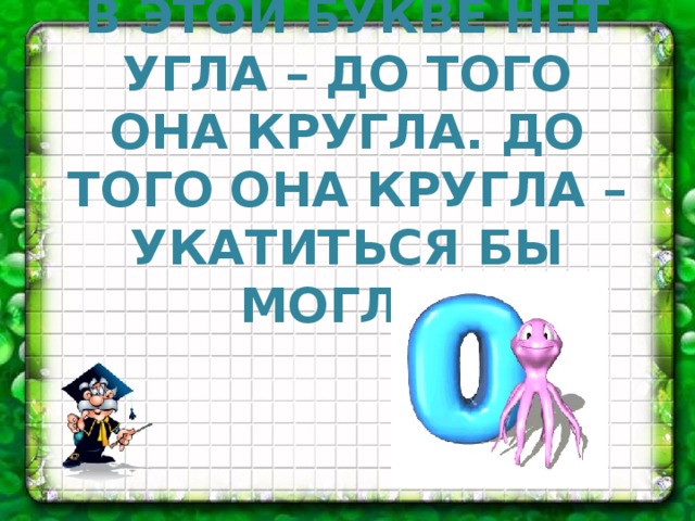 В ЭТОЙ БУКВЕ НЕТ УГЛА – ДО ТОГО ОНА КРУГЛА. ДО ТОГО ОНА КРУГЛА – УКАТИТЬСЯ БЫ МОГЛА.