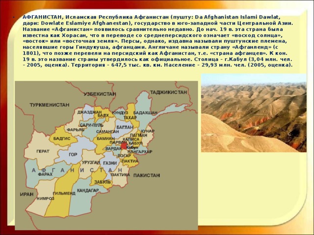 АФГАНИСТАН, Исламская Республика Афганистан (пушту: Da Afghanistan Islami Dawlat, дари: Dowlate Eslamiye Afghanestan), государство в юго-западной части Центральной Азии. Название «Афганистан» появилось сравнительно недавно. До нач. 19 в. эта страна была известна как Хорасан, что в переводе со среднеперсидского означает «восход солнца», «восток» или «восточная земля». Персы, однако, издавна называли пуштунские племена, населявшие горы Гиндукуша, афганцами. Англичане называли страну «Афганленд» (с 1801), что позже перевели на персидский как Афганистан, т.е. «страна афганцев». К кон. 19 в. это название страны утвердилось как официальное. Столица – г.Кабул (3,04 млн. чел. – 2005, оценка). Территория – 647,5 тыс. кв. км. Население – 29,93 млн. чел. (2005, оценка).     