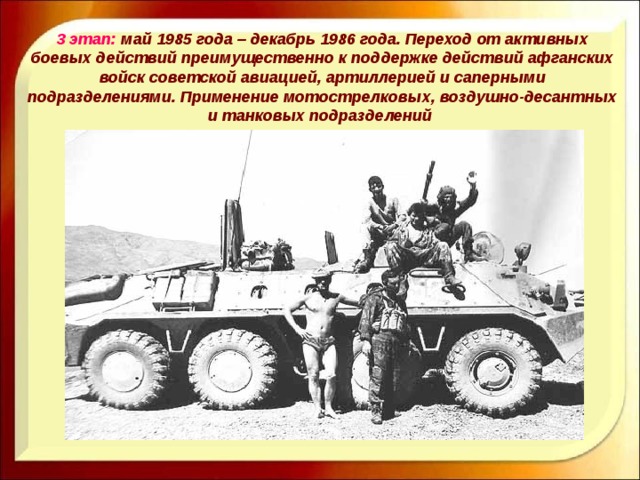 3 этап: май 1985 года – декабрь 1986 года. Переход от активных боевых действий преимущественно к поддержке действий афганских войск советской авиацией, артиллерией и саперными подразделениями. Применение мотострелковых, воздушно-десантных и танковых подразделений 