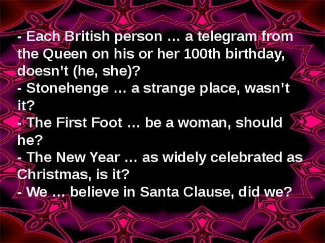 - Each British person … a telegram from the Queen on his or her 100th birthday, doesn’t (he, she)? - Stonehenge … a strange place, wasn’t it? - The First Foot … be a woman, should he? - The New Year … as widely celebrated as Christmas, is it? - We … believe in Santa Clause, did we?  