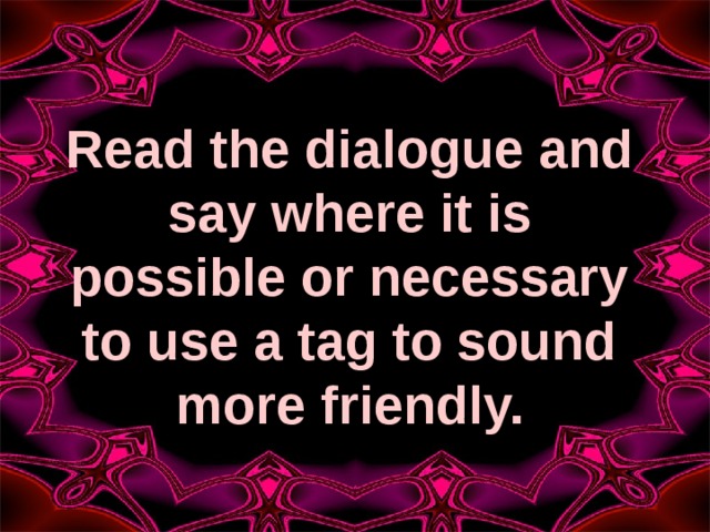 Read the dialogue and say where it is possible or necessary to use a tag to sound more friendly. 