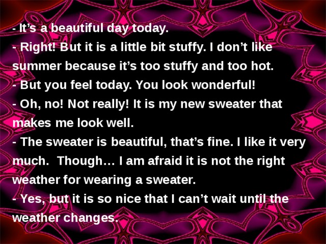 - It’s a beautiful day today. - Right! But it is a little bit stuffy. I don’t like summer because it’s too stuffy and too hot. - But you feel today. You look wonderful! - Oh, no! Not really! It is my new sweater that makes me look well. - The sweater is beautiful, that’s fine. I like it very much.  Though… I am afraid it is not the right weather for wearing a sweater. - Yes, but it is so nice that I can’t wait until the weather changes. 