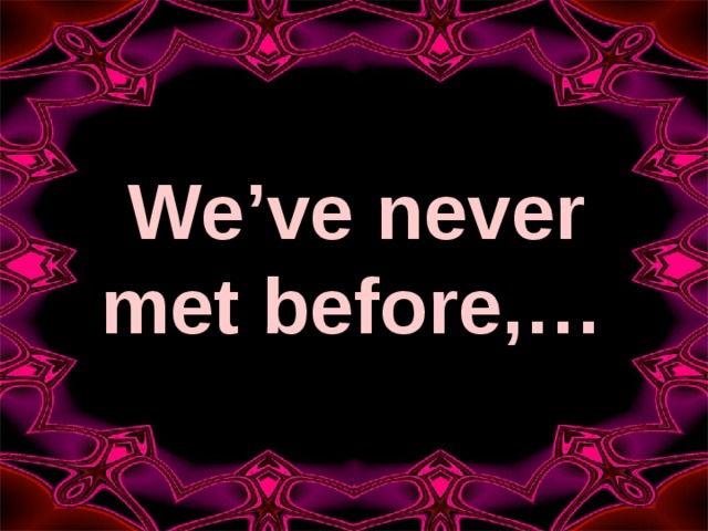 We’ve never met before,…  