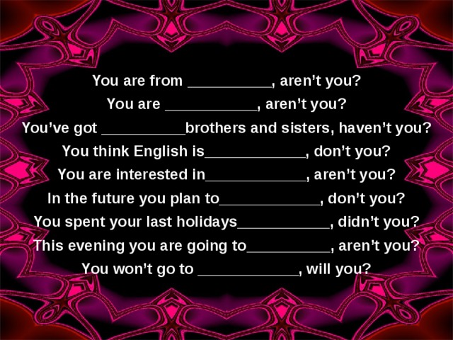 You are from __________, aren’t you? You are ___________, aren’t you? You’ve got __________brothers and sisters, haven’t you? You think English is____________, don’t you? You are interested in____________, aren’t you? In the future you plan to____________, don’t you? You spent your last holidays___________, didn’t you? This evening you are going to__________, aren’t you? You won’t go to ____________, will you? 