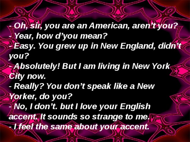 - Oh, sir, you are an American, aren’t you? - Year, how d’you mean? - Easy. You grew up in New England, didn’t you? - Absolutely! But I am living in New York City now. - Really? You don’t speak like a New Yorker, do you? - No, I don’t. but I love your English accent. It sounds so strange to me. - I feel the same about your accent. 