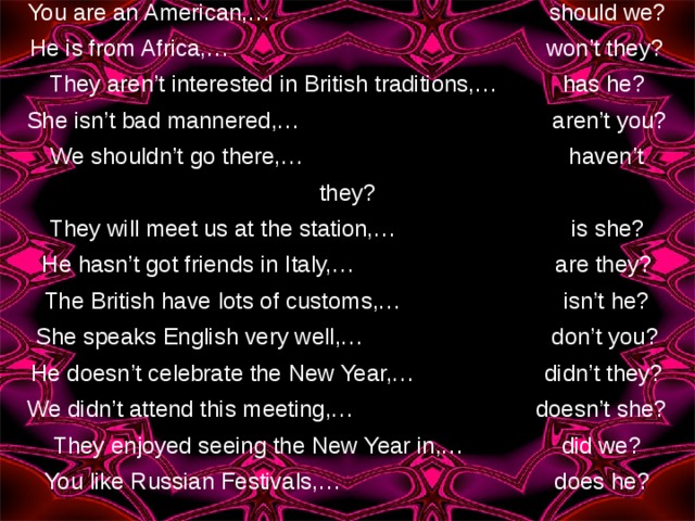 You are an American,… should we? He is from Africa,… won’t they? They aren’t interested in British traditions,… has he? She isn’t bad mannered,… aren’t you? We shouldn’t go there,… haven’t they? They will meet us at the station,… is she? He hasn’t got friends in Italy,… are they? The British have lots of customs,… isn’t he? She speaks English very well,… don’t you? He doesn’t celebrate the New Year,… didn’t they? We didn’t attend this meeting,… doesn’t she? They enjoyed seeing the New Year in,… did we? You like Russian Festivals,… does he? 