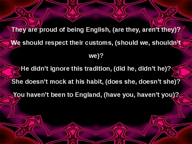 They are proud of being English, (are they, aren’t they)? We should respect their customs, (should we, shouldn’t we)? He didn’t ignore this tradition, (did he, didn’t he)? She doesn’t mock at his habit, (does she, doesn’t she)? You haven’t been to England, (have you, haven’t you)? 