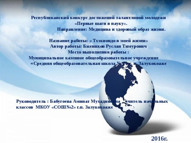 Республиканский конкурс достижений талантливой молодежи  «Первые шаги в науку».  Направление: Медицина и здоровый образ жизни.  Название работы: « Тхэквондо в моей жизни» Автор работы: Бжеников Руслан Тимурович Место выполнения работы :  Муниципальное казенное общеобразовательное учреждение « Средняя общеобразовательная школа № 2 » г. п. Залукокоаже  Название презентации      Руководитель : Бабугоева Аминат Мухадиновна учитель начальных классов МКОУ «СОШ№2» г.п. Залукокоаже    Автор шаблона: Ранько Елена Алексеевна учитель начальных классов МАОУ лицей №21 г. Иваново     2016г. 