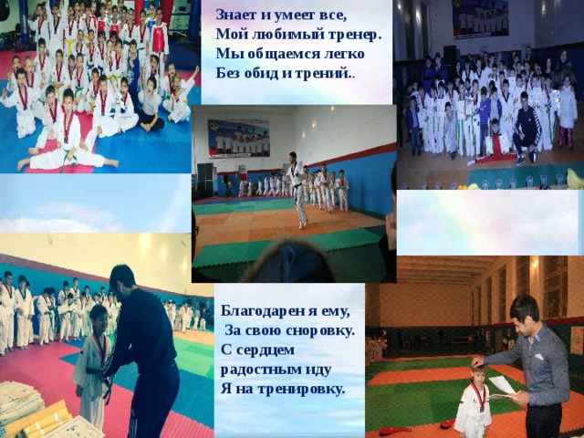 Знает и умеет все, Мой любимый тренер. Мы общаемся легко Без обид и трений. . Благодарен я ему,  За свою сноровку. С сердцем радостным иду Я на тренировку. 