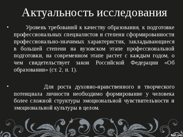 Актуальность исследования  Уровень требований к качеству образования, к подготовке профессиональных специалистов и степени сформированности профессионально-значимых характеристик, закладывающиеся в большей степени на вузовском этапе профессиональной подготовки, на современном этапе растет с каждым годом, о чем свидетельствует закон Российской Федерации «Об образовании» (ст. 2, п. 1).  Для роста духовно-нравственного и творческого потенциала личности необходимо формирование у человека более сложной структуры эмоциональной чувствительности и эмоциональной культуры в целом.  