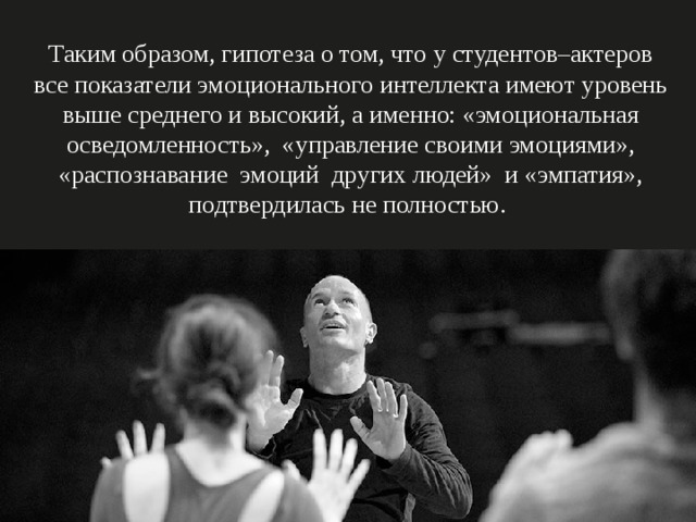 Таким образом, гипотеза о том, что у студентов–актеров все показатели эмоционального интеллекта имеют уровень выше среднего и высокий, а именно: «эмоциональная осведомленность», «управление своими эмоциями», «распознавание эмоций других людей» и «эмпатия», подтвердилась не полностью.   