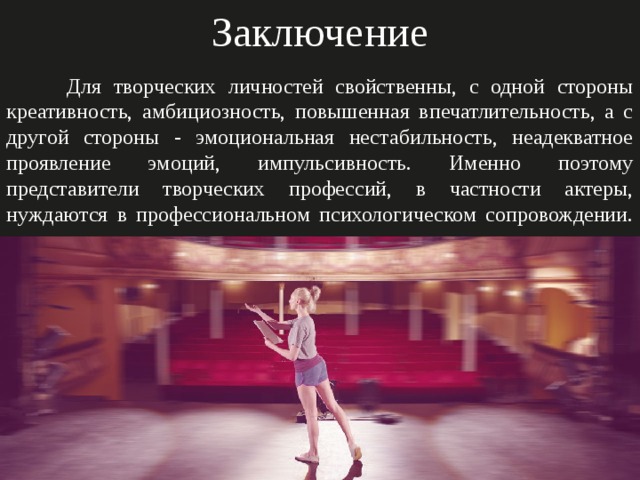 Заключение  Для творческих личностей свойственны, с одной стороны креативность, амбициозность, повышенная впечатлительность, а с другой стороны - эмоциональная нестабильность, неадекватное проявление эмоций, импульсивность. Именно поэтому представители творческих профессий, в частности актеры, нуждаются в профессиональном психологическом сопровождении.    