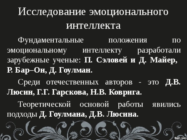 Исследование эмоционального  интеллекта Фундаментальные положения по эмоциональному интеллекту разработали зарубежные ученые: П. Сэловей и Д. Майер,  Р. Бар–Он, Д. Гоулман. Среди отечественных авторов - это Д.В. Люсин, Г.Г. Гарскова, Н.В. Коврига. Теоретической основой работы явились подходы Д. Гоулмана, Д.В. Люсина.  