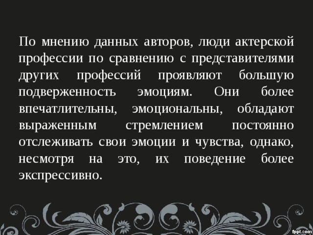 По мнению данных авторов, люди актерской профессии по сравнению с представителями других профессий проявляют большую подверженность эмоциям. Они более впечатлительны, эмоциональны, обладают выраженным стремлением постоянно отслеживать свои эмоции и чувства, однако, несмотря на это, их поведение более экспрессивно.   