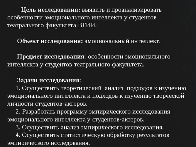  Цель исследования: выявить и проанализировать особенности эмоционального интеллекта у студентов театрального факультета ВГИИ.    Объект исследования: эмоциональный интеллект.    Предмет исследования : особенности эмоционального интеллекта у студентов театрального факультета.    Задачи исследования :  1. Осуществить теоретический анализ подходов к изучению эмоционального интеллекта и подходов к изучению творческой личности студентов-актеров.  2. Разработать программу эмпирического исследования эмоционального интеллекта у студентов-актеров.  3. Осуществить анализ эмпирического исследования.  4. Осуществить статистическую обработку результатов эмпирического исследования.    