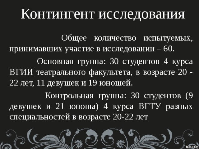 Контингент исследования  Общее количество испытуемых, принимавших участие в исследовании – 60.  Основная группа: 30 студентов 4 курса ВГИИ театрального факультета, в возрасте 20 - 22 лет, 11 девушек и 19 юношей.  Контрольная группа: 30 студентов (9 девушек и 21 юноша) 4 курса ВГТУ разных специальностей в возрасте 20-22 лет 