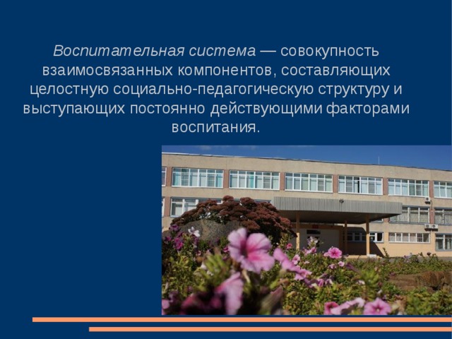 Воспитательная система — совокупность взаимосвязанных компонентов, составляющих целостную социально-педагогическую структуру и выступающих постоянно действующими факторами воспитания. 