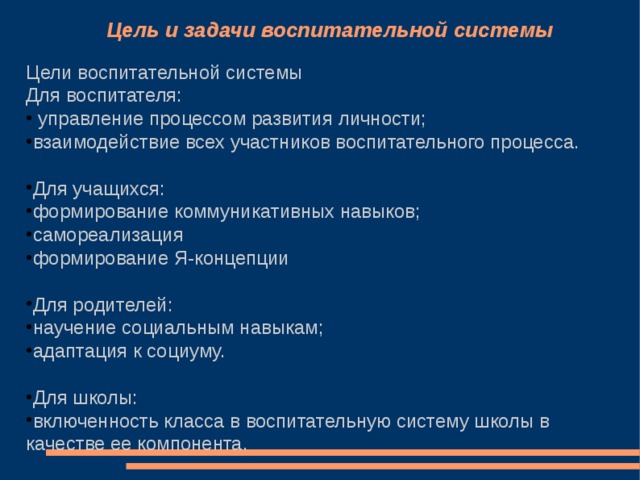 Цель и задачи воспитательной системы Цели воспитательной системы Для воспитателя:  управление процессом развития личности; взаимодействие всех участников воспитательного процесса.  Для учащихся: формирование коммуникативных навыков; самореализация формирование Я-концепции  Для родителей: научение социальным навыкам; адаптация к социуму.  Для школы: включенность класса в воспитательную систему школы в качестве ее компонента. 