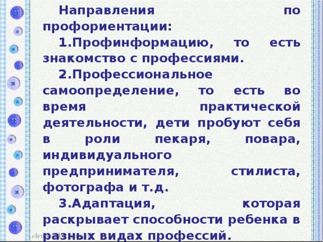 Направления по профориентации: 1.Профинформацию, то есть знакомство с профессиями. 2.Профессиональное самоопределение, то есть во время практической деятельности, дети пробуют себя в роли пекаря, повара, индивидуального предпринимателя, стилиста, фотографа и т.д. 3.Адаптация, которая раскрывает способности ребенка в разных видах профессий. 4.Профессиональная диагностика интересов воспитанников к той или иной профессии.  5. Профессиональная консультация.  