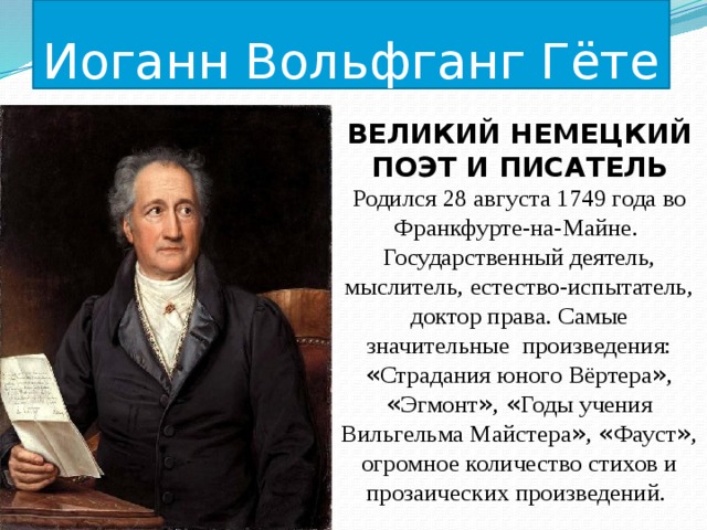 Иоганн Вольфганг Гёте ВЕЛИКИЙ НЕМЕЦКИЙ ПОЭТ И ПИСАТЕЛЬ Родился 28 августа 1749 года во Франкфурте-на-Майне. Государственный деятель, мыслитель, естество-испытатель, доктор права. Самые значительные произведения: « Страдания юного Вёртера » , « Эгмонт » , « Годы учения Вильгельма Майстера » , « Фауст » , огромное количество стихов и прозаических произведений. 