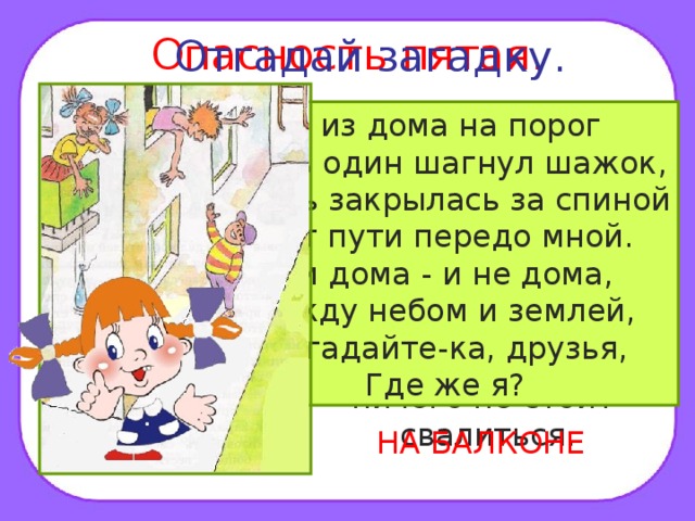 Опасность пятая. Отгадай загадку. Помни! Нельзя высовываться из окна, сидеть на подоконнике или свешиваться с балкона. При этом ничего не стоит свалиться. Я из дома на порог Лишь один шагнул шажок, Дверь закрылась за спиной Нет пути передо мной. Я и дома - и не дома, Между небом и землей, Отгадайте-ка, друзья, Где же я? НА БАЛКОНЕ 