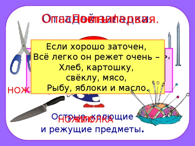 Отгадай загадки. Опасность первая. Помни! ? Если хорошо заточен, Всё легко он режет очень – Хлеб, картошку, свёклу, мясо, Рыбу, яблоки и масло. Дом в порядке содержи: Вилки, ножницы, ножи, И иголки, и булавки Ты на место положи. Смотрите: мы раскрыли пасть, В неё бумагу можно класть. Бумага в нашей пасти Разделится на части. Маленького роста я, Тонкая да острая. Носом путь себе ищу, За собою хвост тащу. Бьют Ермилку по затылку, Ну а он не плачет, Только носик прячет. ГВОЗДЬ НОЖНИЦЫ Острые, колющие и режущие предметы .  НОЖИК ИГОЛКА 