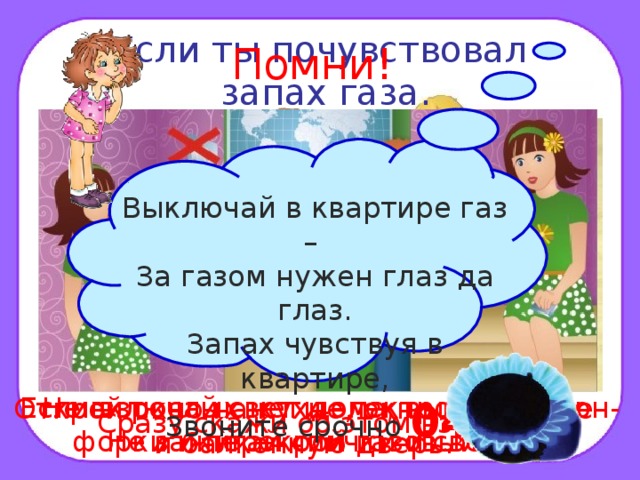 Если ты почувствовал  запах газа. Помни! Выключай в квартире газ – За газом нужен глаз да глаз. Запах чувствуя в квартире,  Звоните срочно  04 . Если взрослых нет дома, выключи кон- форки и перекрой газовый кран. Не включай свет и электроприборы. Не зажигай спички и свечи. Открой окно на кухне, окно в комнате и балконную дверь. Сразу скажи об этом взрослым. 