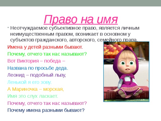 Право на имя Неотчуждаемое субъективное право, является личным неимущественным правом, возникает в основном у субъектов гражданского, авторского, семейного права. Имена у детей разными бывают. Почему, отчего так нас называют? Вот Виктория – победа – Названа по просьбе деда. Леонид – подобный льву, Ленькой я его зову. А Мариночка – морская, Имя это слух ласкает. Почему, отчего так нас называют? Почему имена разными бывают?