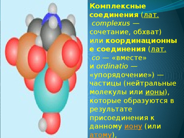 Комплексные соединения  ( лат.   complexus  — сочетание, обхват) или  координационные соединения  ( лат.   co  — «вместе» и  ordinatio  — «упорядочение») — частицы (нейтральные молекулы или  ионы ), которые образуются в результате присоединения к данному  иону  (или  атому ), называемому  комплексообразователем , нейтральных молекул или других ионов, называемых  лигандами . 