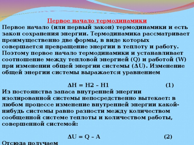 Первое начало термодинамики Первое начало (или первый закон) термодинамики и есть закон сохранения энергии. Термодинамика рассматривает преимущественно две формы, в виде которых совершается превращение энергии в теплоту и работу. Поэтому первое начало термодинамики и устанавливает соотношение между тепловой энергией ( Q ) и работой ( W ) при изменении общей энергии системы ( Δ U ). Изменение общей энергии системы выражается уравнением   Δ Н = Н2 – Н1 (1) Из постоянства запаса внутренней энергии изолированной системы непосредственно вытекает: в любом процессе изменение внутренней энергии какой-нибудь системы равно разности между количеством сообщенной системе теплоты и количеством работы, совершенной системой:   Δ U = Q – A (2) Отсюда получаем  Q = Δ U + A (3) 