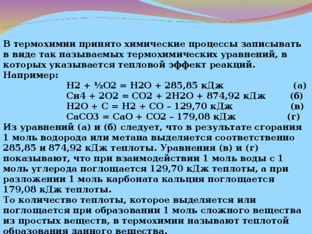 В термохимии принято химические процессы записывать в виде так называемых термохимических уравнений, в которых указывается тепловой эффект реакций. Например:  Н2 + ½О2 = Н2О + 285,85 кДж (а)  Сн4 + 2О2 = СО2 + 2Н2О + 874,92 кДж (б)  Н2О + С = Н2 + СО – 129,70 кДж (в)  СаСО3 = СаО + СО2 – 179,08 кДж (г) Из уравнений (а) и (б) следует, что в результате сгорания 1 моль водорода или метана выделяется соответственно 285,85 и 874,92 кДж теплоты. Уравнения (в) и (г) показывают, что при взаимодействии 1 моль воды с 1 моль углерода поглощается 129,70 кДж теплоты, а при разложении 1 моль карбоната кальция поглощается 179,08 кДж теплоты. То количество теплоты, которое выделяется или поглощается при образовании 1 моль сложного вещества из простых веществ, в термохимии называют теплотой образования данного вещества. 