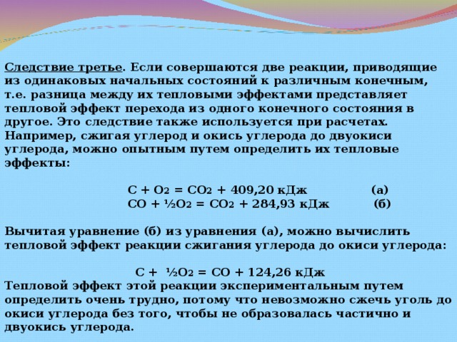 Следствие третье . Если совершаются две реакции, приводящие из одинаковых начальных состояний к различным конечным, т.е. разница между их тепловыми эффектами представляет тепловой эффект перехода из одного конечного состояния в другое. Это следствие также используется при расчетах. Например, сжигая углерод и окись углерода до двуокиси углерода, можно опытным путем определить их тепловые эффекты:   С + О 2 = СО 2 + 409,20 кДж (а)  СО + ½О 2 = СО 2 + 284,93 кДж (б)  Вычитая уравнение (б) из уравнения (а), можно вычислить тепловой эффект реакции сжигания углерода до окиси углерода:   С + ½О 2 = СО + 124,26 кДж Тепловой эффект этой реакции экспериментальным путем определить очень трудно, потому что невозможно сжечь уголь до окиси углерода без того, чтобы не образовалась частично и двуокись углерода. 