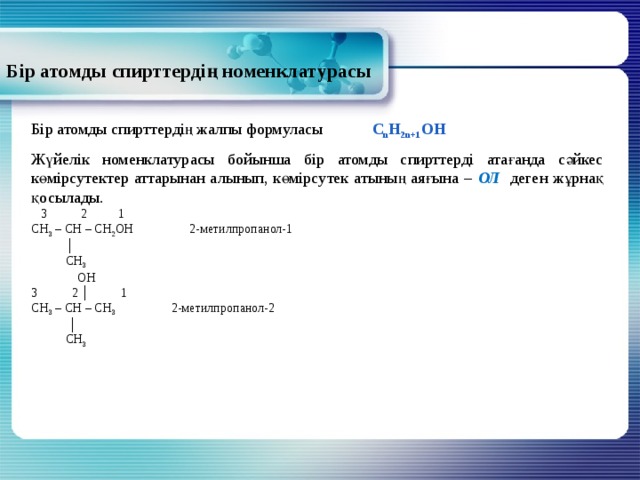 Бір атомды спирттердің номенклатурасы Бір атомды спирттердің жалпы формуласы C n H 2n+1 OH Жүйелік номенклатурасы бойынша бір атомды спирттерді атағанда сәйкес көмірсутектер аттарынан алынып, көмірсутек атының аяғына – ОЛ деген жұрнақ қосылады.  3 2 1 СН 3 – СН – СН 2 ОН 2-метилпропанол-1 │  СН 3  ОН 3 2 │ 1 СН 3 – СН – СН 3 2-метилпропанол-2 │  СН 3  