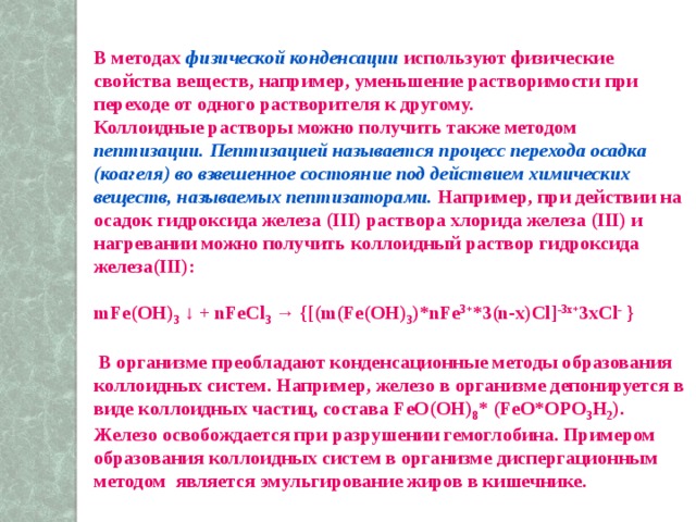 В методах физической конденсации  используют физические свойства веществ, например, уменьшение растворимости при переходе от одного растворителя к другому. Коллоидные растворы можно получить также методом пептизации.  Пептизацией называется процесс перехода осадка (коагеля) во взвешенное состояние под действием химических веществ, называемых пептизаторами. Например, при действии на осадок гидроксида железа (III) раствора хлорида железа (III) и нагревании можно получить коллоидный раствор гидроксида железа(III):  mFe(OH) 3 ↓ + nFeCl 3 → {[(m(Fe(OH) 3 )*nFe 3+ *3(n-x)Cl] -3x+ 3xCl - }   В организме преобладают конденсационные методы образования коллоидных систем. Например, железо в организме депонируется в виде коллоидных частиц, состава FeO(OH) 8 * (FeO*OPO 3 H 2 ). Железо освобождается при разрушении гемоглобина. Примером образования коллоидных систем в организме диспергационным методом является эмульгирование жиров в кишечнике. 